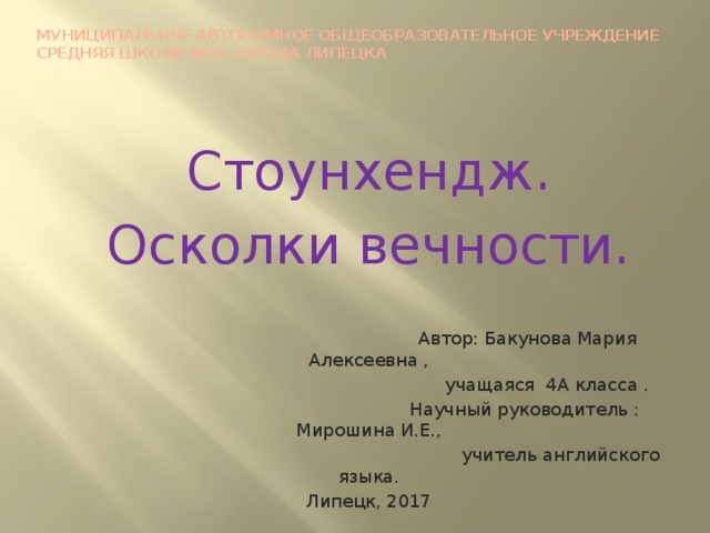 Муниципальное автономное общеобразовательное учреждение  средняя школа №51 города Липецка Стоунхендж. Осколки вечности.  Автор: Бакунова Мария Алексеевна ,  учащаяся 4А класса .  Научный руководитель : Мирошина И.Е.,  учитель английского языка. Липецк, 2017 