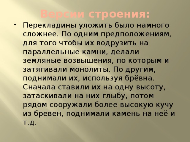 Версии строения: Перекладины уложить было намного сложнее. По одним предположениям, для того чтобы их водрузить на параллельные камни, делали земляные возвышения, по которым и затягивали монолиты. По другим, поднимали их, используя брёвна. Сначала ставили их на одну высоту, затаскивали на них глыбу, потом рядом сооружали более высокую кучу из бревен, поднимали камень на неё и т.д. 