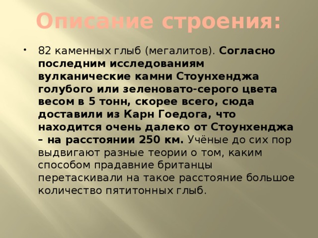 Описание строения: 82 каменных глыб (мегалитов).  Согласно последним исследованиям вулканические камни Стоунхенджа голубого или зеленовато-серого цвета весом в 5 тонн, скорее всего, сюда доставили из Карн Гоедога, что находится очень далеко от Стоунхенджа – на расстоянии 250 км.  Учёные до сих пор выдвигают разные теории о том, каким способом прадавние британцы перетаскивали на такое расстояние большое количество пятитонных глыб. 
