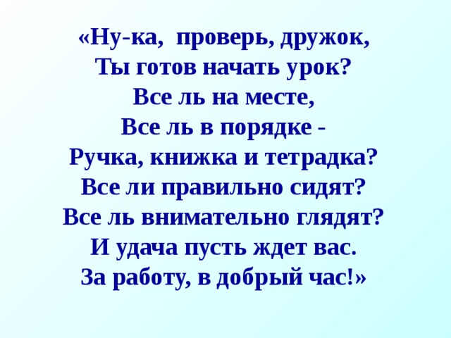 «Ну-ка, проверь, дружок, Ты готов начать урок? Все ль на месте, Все ль в порядке - Ручка, книжка и тетрадка? Все ли правильно сидят? Все ль внимательно глядят? И удача пусть ждет вас. За работу, в добрый час!» 