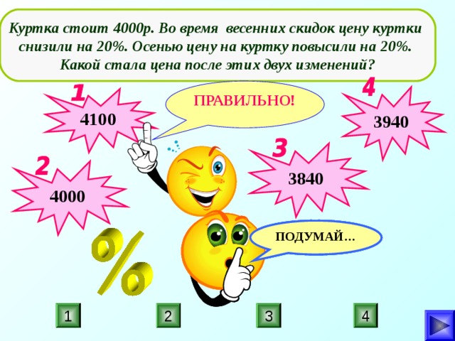  Куртка стоит 4000р. Во время весенних скидок цену куртки снизили на 20%. Осенью цену на куртку повысили на 20%. Какой стала цена после этих двух изменений?  ПРАВИЛЬНО! 3940 4100 3840 4000 ПОДУМАЙ… ПОДУМАЙ… ПОДУМАЙ… 3 4 2 1 