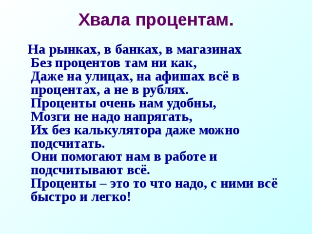 Хвала процентам.    На рынках, в банках, в магазинах  Без процентов там ни как,  Даже на улицах, на афишах всё в процентах, а не в рублях.  Проценты очень нам удобны,  Мозги не надо напрягать,  Их без калькулятора даже можно подсчитать.  Они помогают нам в работе и подсчитывают всё.  Проценты – это то что надо, с ними всё быстро и легко!  