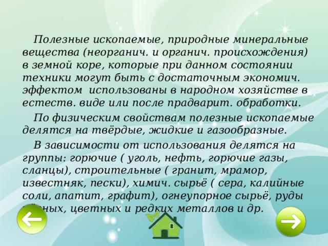  Полезные ископаемые, природные минеральные вещества (неорганич. и органич. происхождения) в земной коре, которые при данном состоянии техники могут быть с достаточным экономич. эффектом использованы в народном хозяйстве в естеств. виде или после прадварит. обработки.  По физическим свойствам полезные ископаемые делятся на твёрдые, жидкие и газообразные.  В зависимости от использования делятся на группы: горючие ( уголь, нефть, горючие газы, сланцы), строительные ( гранит, мрамор, известняк, пески), химич. сырьё ( сера, калийные соли, апатит, графит), огнеупорное сырьё, руды чёрных, цветных и редких металлов и др. 