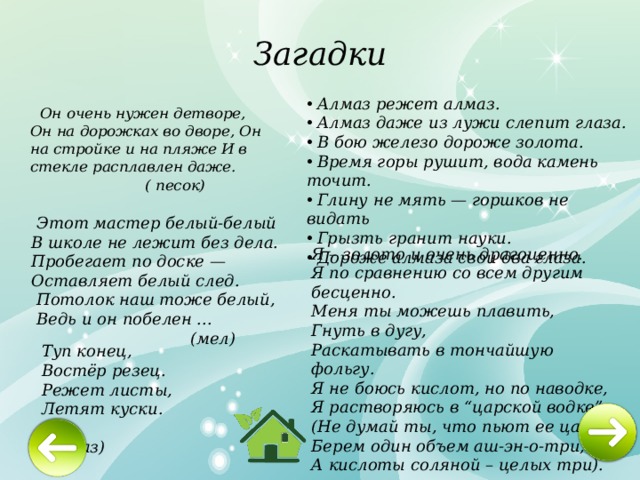 Загадки  Алмаз режет алмаз.  Алмаз даже из лужи слепит глаза.  В бою железо дороже золота.  Время горы рушит, вода камень точит.  Глину не мять — горшков не видать  Грызть гранит науки.  Дороже алмаза свои два глаза.  Он очень нужен детворе, Он на дорожках во дворе, Он на стройке и на пляже И в стекле расплавлен даже.   ( песок)     Этот мастер белый-белый В школе не лежит без дела. Пробегает по доске — Оставляет белый след.  Потолок наш тоже белый,  Ведь и он побелен ...  (мел)    Я – золото и очень драгоценно. Я по сравнению со всем другим бесценно. Меня ты можешь плавить, Гнуть в дугу, Раскатывать в тончайшую фольгу. Я не боюсь кислот, но по наводке, Я растворяюсь в “царской водке”. (Не думай ты, что пьют ее цари Берем один объем аш-эн-о-три, А кислоты соляной – целых три).   Туп конец,  Востёр резец.  Режет листы,  Летят куски.  ( алмаз)    
