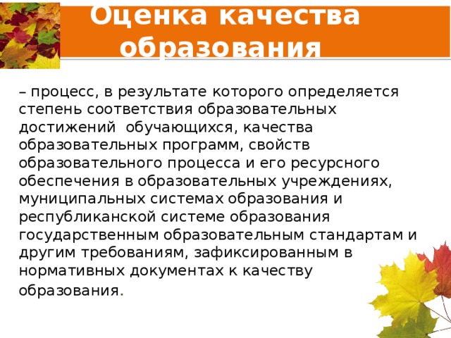 Оценка качества образования – процесс, в результате которого определяется степень соответствия образовательных достижений обучающихся, качества образовательных программ, свойств образовательного процесса и его ресурсного обеспечения в образовательных учреждениях, муниципальных системах образования и республиканской системе образования государственным образовательным стандартам и другим требованиям, зафиксированным в нормативных документах к качеству образования . 