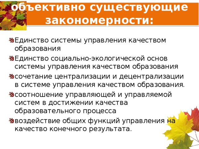 объективно существующие закономерности: Единство системы управления качеством образования Единство социально-экологической основ системы управления качеством образования сочетание централизации и децентрализации в системе управления качеством образования . соотношение управляющей и управляемой систем в достижении качества образовательного процесса воздействие общих функций управления на качество конечного результата. 