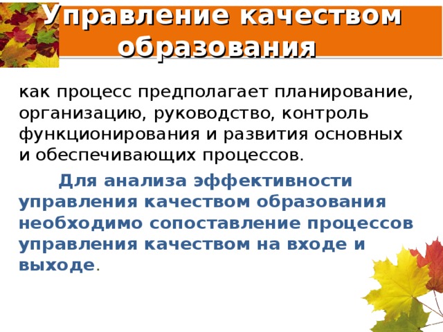 Управление качеством образования как процесс предполагает планирование, организацию, руководство, контроль функционирования и развития основных и обеспечивающих процессов.  Для анализа эффективности управления качеством образования необходимо сопоставление процессов управления качеством на входе и выходе . 