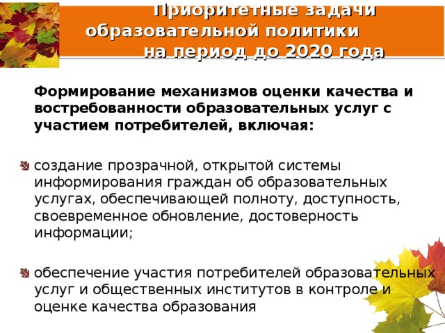  Приоритетные задачи образовательной политики  на период до 2020 года  Формирование механизмов оценки качества и востребованности образовательных услуг с участием потребителей, включая:  создание прозрачной, открытой системы информирования граждан об образовательных услугах, обеспечивающей полноту, доступность, своевременное обновление, достоверность информации;  обеспечение участия потребителей образовательных услуг и общественных институтов в контроле и оценке качества образования 