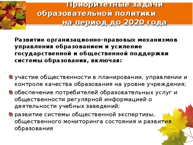  Приоритетные задачи образовательной политики  на период до 2020 года  Развитие организационно-правовых механизмов управления образованием и усиление государственной и общественной поддержки системы образования, включая:  участие общественности в планировании, управлении и контроле качества образования на уровне учреждения; обеспечение потребителей образовательных услуг и общественности регулярной информацией о деятельности учебных заведений; развитие системы общественной экспертизы, общественного мониторинга состояния и развития образования 