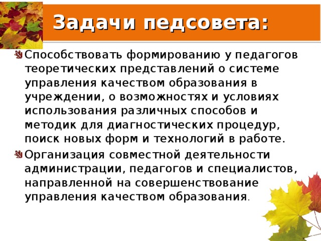 Задачи педсовета: Способствовать формированию у педагогов теоретических представлений о системе управления качеством образования в учреждении, о возможностях и условиях использования различных способов и методик для диагностических процедур, поиск новых форм и технологий в работе. Организация совместной деятельности администрации, педагогов и специалистов, направленной на совершенствование управления качеством образования .   