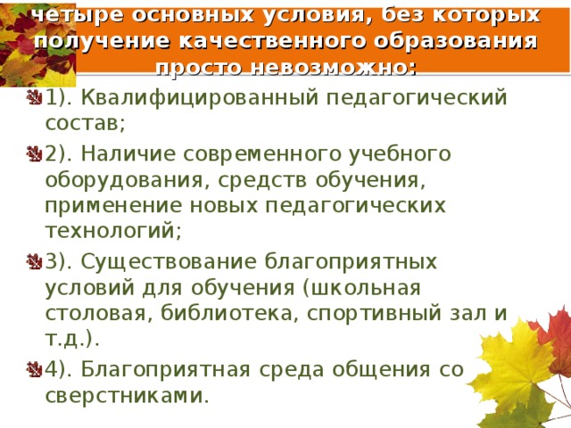  четыре основных условия, без которых получение качественного образования просто невозможно:   1). Квалифицированный педагогический состав; 2). Наличие современного учебного оборудования, средств обучения, применение новых педагогических технологий; 3). Существование благоприятных условий для обучения (школьная столовая, библиотека, спортивный зал и т.д.). 4). Благоприятная среда общения со сверстниками. 