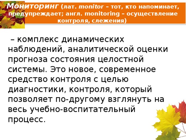 Мониторинг  (лат. monitor – тот, кто напоминает, предупреждает; англ. monitoring – осуществление контроля , слежения)  – комплекс динамических наблюдений, аналитической оценки прогноза состояния целостной системы. Это новое, современное средство контроля с целью диагностики, контроля, который позволяет по-другому взглянуть на весь учебно-воспитательный процесс. 