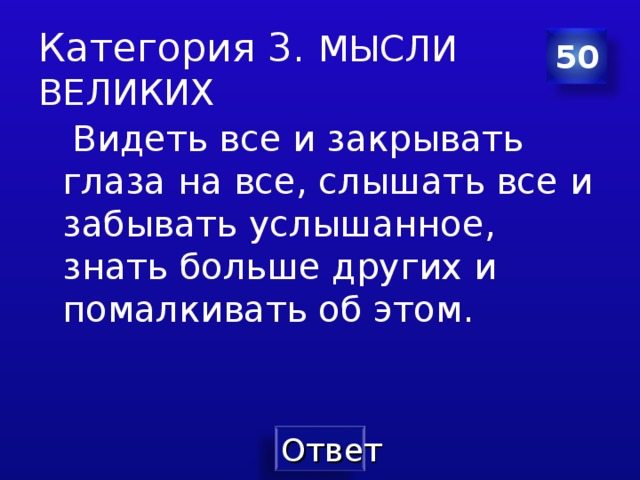 Категория 3. МЫСЛИ ВЕЛИКИХ 50  Видеть все и закрывать глаза на все , слышать все и забывать услышанное , знать больше других и помалкивать об этом.   