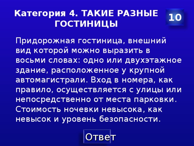 Категория 4. ТАКИЕ РАЗНЫЕ ГОСТИНИЦЫ 10 Придорожная гостиница , внешний вид которой можно выразить в восьми словах : одно или двухэтажное здание , расположенное у крупной автомагистрали . Вход в номера , как правило , осуществляется с улицы или непосредственно от места парковки . Стоимость ночевки невысока , как невысок и уровень безопасности . 