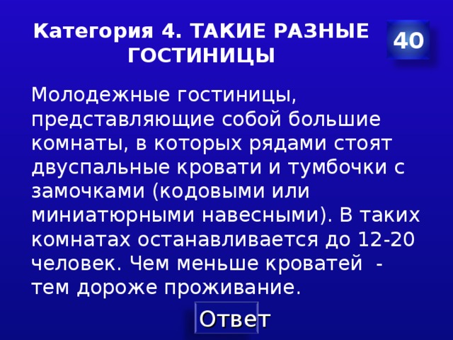 Категория 4. ТАКИЕ РАЗНЫЕ ГОСТИНИЦЫ 40 Молодежные гостиницы, представляющие собой большие комнаты , в которых рядами стоят двуспальные кровати и тумбочки с замочками ( кодовыми или миниатюрными навесными ). В таких комнатах останавливается до 12-20 человек . Чем меньше кроватей - тем дороже проживание . 