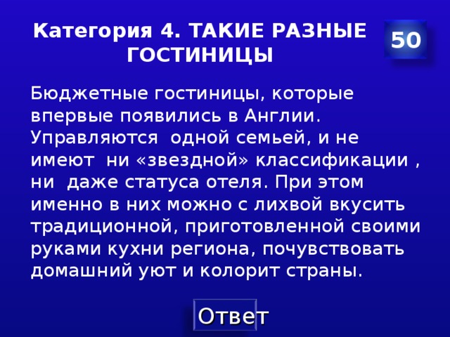 Категория 4. ТАКИЕ РАЗНЫЕ ГОСТИНИЦЫ 50 Бюджетные гостиницы , которые впервые появились в Англии . Управляются  одной семьей , и не имеют ни «звездной» классификации , ни даже статуса отеля . При этом именно в них можно с лихвой вкусить традиционной , приготовленной своими руками кухни региона , почувствовать домашний уют и колорит страны . 