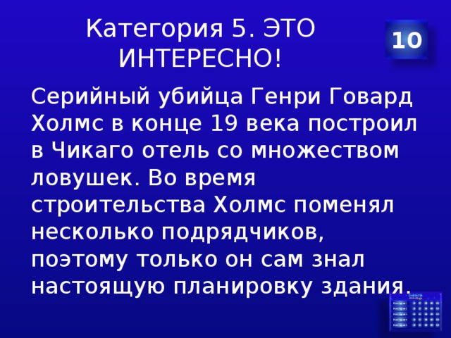 Категория 5. ЭТО ИНТЕРЕСНО! 10 Серийный убийца Генри Говард Холмс в конце 19 века построил в Чикаго отель со множеством ловушек . Во время строительства Холмс поменял несколько подрядчиков , поэтому только он сам знал настоящую планировку здания . 