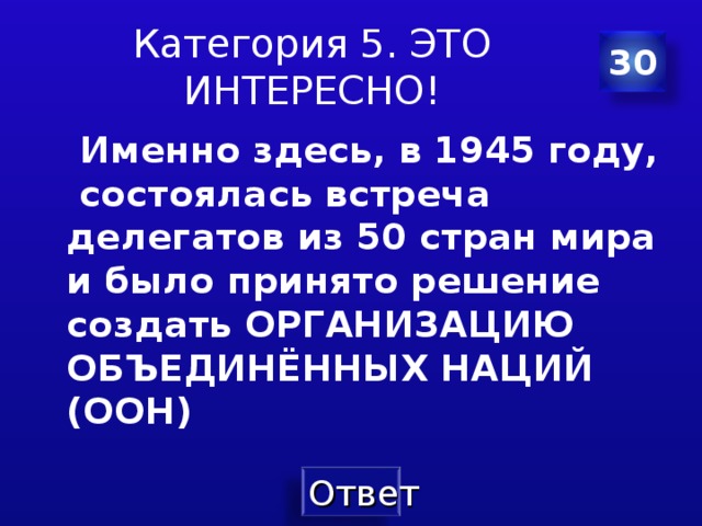 Категория 5. ЭТО ИНТЕРЕСНО! 30  Именно здесь, в 1945 году, состоялась встреча делегатов из 50 стран мира и было принято решение создать ОРГАНИЗАЦИЮ ОБЪЕДИНЁННЫХ НАЦИЙ (ООН)  