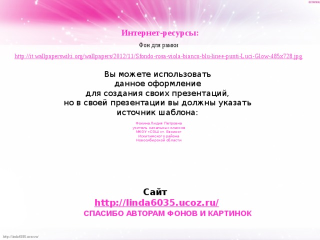 Интернет-ресурсы: Фон для рамки http://it.wallpaperswiki.org/wallpapers/2012/11/Sfondo-rosa-viola-bianco-blu-linee-punti-Luci-Glow-485x728.jpg  Вы можете использовать данное оформление для создания своих презентаций, но в своей презентации вы должны указать источник шаблона: Фокина Лидия Петровна учитель начальных классов МКОУ «СОШ ст. Евсино» Искитимского района Новосибирской области Сайт http://linda6035.ucoz.ru/   СПАСИБО АВТОРАМ ФОНОВ И КАРТИНОК 