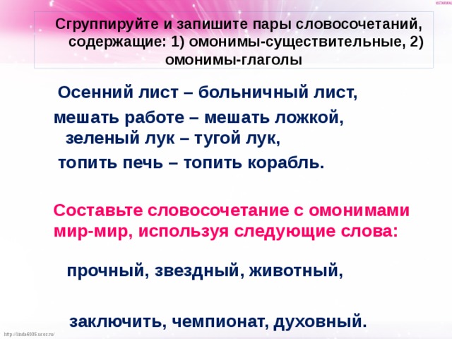  Сгруппируйте и запишите пары словосочетаний, содержащие: 1) омонимы-существительные, 2) омонимы-глаголы  Осенний лист – больничный лист,  мешать работе – мешать ложкой, зеленый лук – тугой лук,  топить печь – топить корабль.   Составьте словосочетание с омонимами мир-мир, используя следующие слова:  прочный, звездный, животный,  заключить, чемпионат, духовный.  
