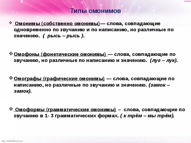 Типы омонимов   Омонимы (собственно омонимы) — слова, совпадающие одновременно по звучанию и по написанию, но различные по значению. ( рысь – рысь ).   Омофоны (фонетические омонимы) — слова, совпадающие по звучанию, но различные по написанию и значению. (луг – лук).   Омографы (графические омонимы) — слова, совпадающие по написанию, но различные по звучанию и значению. (замок – замок).    Омоформы (грамматические омонимы) – слова, совпадающие по звучанию в 1- 3 грамматических формах. ( к трём – мы трём).     