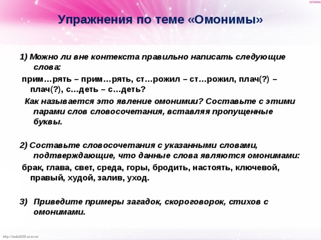 Упражнения по теме «Омонимы» 1) Можно ли вне контекста правильно написать следующие слова:  прим…рять – прим…рять, ст…рожил – ст…рожил, плач(?) – плач(?), с…деть – с…деть?  Как называется это явление омонимии? Составьте с этими парами слов словосочетания, вставляя пропущенные буквы.  2) Составьте словосочетания с указанными словами, подтверждающие, что данные слова являются омонимами:   брак, глава, свет, среда, горы, бродить, настоять, ключевой, правый, худой, залив, уход.  Приведите примеры загадок, скороговорок, стихов с омонимами.  