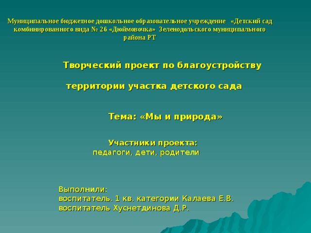 Муниципальное бюджетное дошкольное образовательное учреждение «Детский сад комбинированного вида № 26 «Дюймовочка» Зеленодольского муниципального района РТ Творческий проект по благоустройству   территории участка детского сада Тема: «Мы и природа» Участники проекта:  Участники проекта:  педагоги, дети, родители Выполнили: воспитатель. 1 кв. категории Калаева Е.В. воспитатель Хуснетдинова Д.Р. 