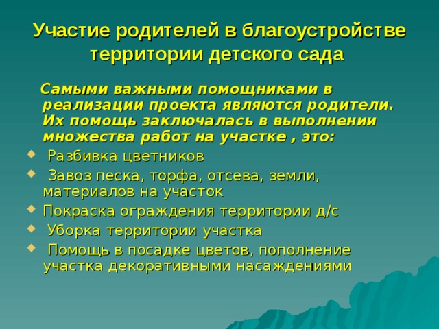 Участие родителей в благоустройстве территории детского сада   Самыми важными помощниками в реализации проекта являются родители. Их помощь заключалась в выполнении множества работ на участке , это:  Разбивка цветников  Завоз песка, торфа, отсева, земли, материалов на участок Покраска ограждения территории д/с  Уборка территории участка  Помощь в посадке цветов, пополнение участка декоративными насаждениями 