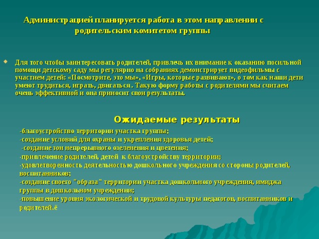 Администрацией планируется работа в этом направлении с родительским комитетом группы   Для того чтобы заинтересовать родителей, привлечь их внимание к оказанию посильной помощи детскому саду мы регулярно на собраниях демонстрирует видеофильмы с участием детей: «Посмотрите, это мы», «Игры, которые развивают», о том как наши дети умеют трудиться, играть, двигаться . Такую форму работы с родителями мы считаем очень эффективной и она приносит свои результаты. Ожидаемые результаты -благоустройство территории участка группы; -создание условий для охраны и укрепления здоровья детей;  -создание зон непрерывного озеленения и цветения; -привлечение родителей, детей к благоустройству территории; -удовлетворенность деятельностью дошкольного учреждения со стороны родителей, воспитанников; -создание своего 