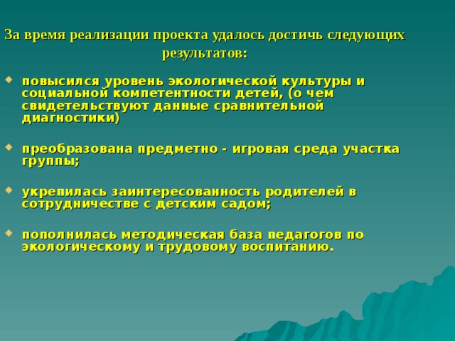 За время реализации проекта удалось достичь следующих результатов: повысился уровень экологической культуры и социальной компетентности детей, (о чем свидетельствуют данные сравнительной диагностики)  преобразована предметно - игровая среда участка группы;  укрепилась заинтересованность родителей в сотрудничестве с детским садом;  пополнилась методическая база педагогов по экологическому и трудовому воспитанию. 