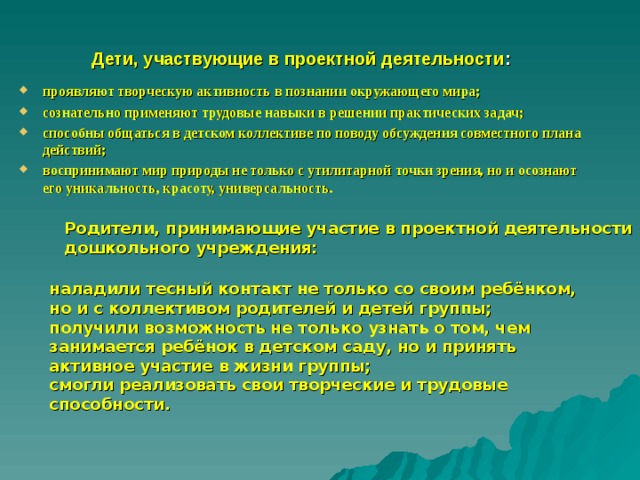 Дети, участвующие в проектной деятельности : проявляют творческую активность в познании окружающего мира; сознательно применяют трудовые навыки в решении практических задач; способны общаться в детском коллективе по поводу обсуждения совместного плана действий; воспринимают мир природы не только с утилитарной точки зрения, но и осознают его уникальность, красоту, универсальность. Родители, принимающие участие в проектной деятельности дошкольного учреждения: наладили тесный контакт не только со своим ребёнком, но и с коллективом родителей и детей группы; получили возможность не только узнать о том, чем занимается ребёнок в детском саду, но и принять активное участие в жизни группы; смогли реализовать свои творческие и трудовые способности. 