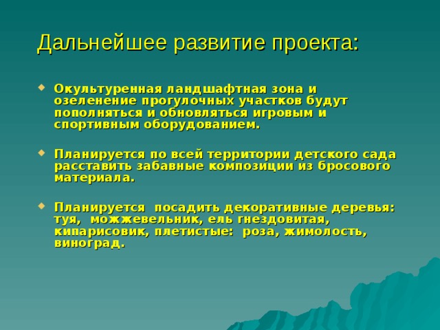 Дальнейшее развитие проекта: Окультуренная ландшафтная зона и озеленение прогулочных участков будут пополняться и обновляться игровым и спортивным оборудованием.  Планируется по всей территории детского сада расставить забавные композиции из бросового материала.  Планируется  посадить декоративные деревья: туя,  можжевельник, ель гнездовитая, кипарисовик, плетистые:  роза, жимолость,  виноград. 