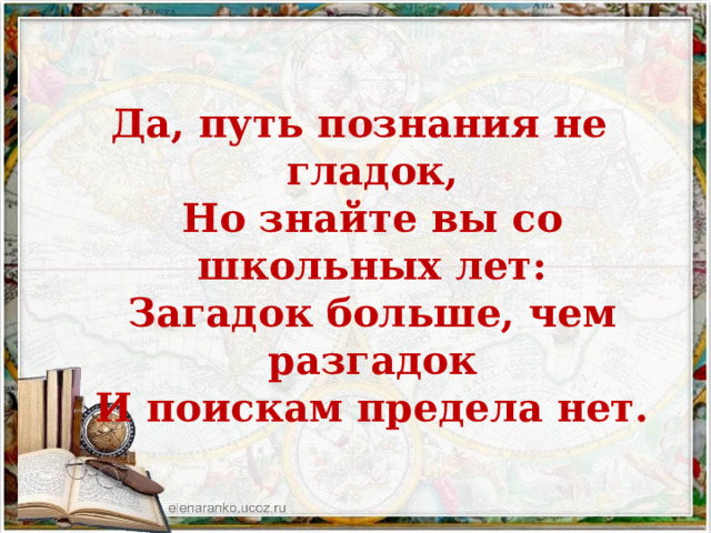 Да, путь познания не гладок,  Но знайте вы со школьных лет:  Загадок больше, чем разгадок  И поискам предела нет. 