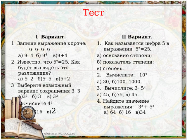 Тест    II Вариант. I Вариант. 1. Как называется цифра 5 в выражении 5 2 =25. 1 Запиши выражение короче:  9· 9· 9· 9  а) 9· 4 б) 9 4 в)9+4 а) основание степени; 2 Известно, что 5 2 =25. Как будет выглядеть это разложение?  а) 5· 2 б)5· 5 в)5+2 б) показатель степени; 3 Выберите возможный вариант сокращения 3· 3  а)3 2   б) 3 в) 3 3 в) степень. 4 Вычислите 4 2   а) 8 б)16 в) 2 2. Вычислите: 10 3 а) 30, б)100, 1000. 3. Вычислите: 3· 5 2 а) 45, б)75, в) 45. 4. Найдите значение выражения: 3 2 + 5 2  а) 64 б) 16 в)34 