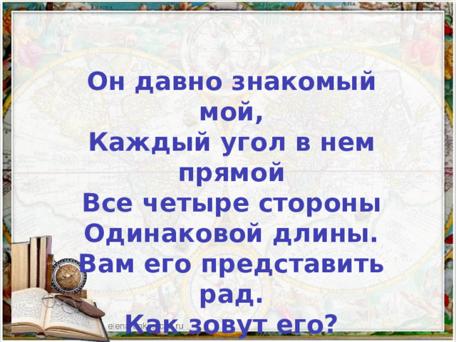  Он давно знакомый мой, Каждый угол в нем прямой Все четыре стороны Одинаковой длины. Вам его представить рад. Как зовут его? 