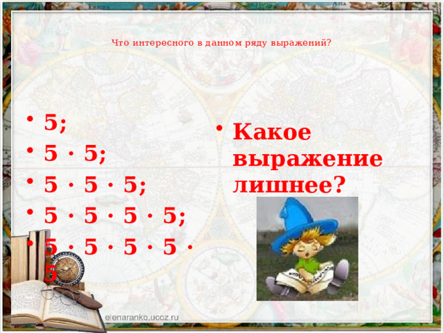   Что интересного в данном ряду выражений?   5; 5 · 5; 5 · 5 · 5; 5 · 5 · 5 · 5; 5 · 5 · 5 · 5 · 5 Какое выражение лишнее? 