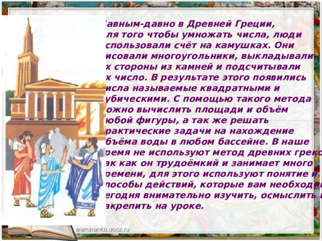 Давным-давно в Древней Греции, для того чтобы умножать числа, люди использовали счёт на камушках. Они рисовали многоугольники, выкладывали их стороны из камней и подсчитывали их число. В результате этого появились числа называемые квадратными и кубическими. С помощью такого метода можно вычислить площади и объём любой фигуры, а так же решать практические задачи на нахождение объёма воды в любом бассейне. В наше время не используют метод древних греков, так как он трудоёмкий и занимает много времени, для этого используют понятие и способы действий, которые вам необходимо сегодня внимательно изучить, осмыслить и закрепить на уроке. 