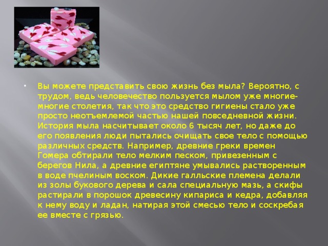 Вы можете представить свою жизнь без мыла? Вероятно, с трудом, ведь человечество пользуется мылом уже многие-многие столетия, так что это средство гигиены стало уже просто неотъемлемой частью нашей повседневной жизни.  История мыла насчитывает около 6 тысяч лет, но даже до его появления люди пытались очищать свое тело с помощью различных средств. Например, древние греки времен Гомера обтирали тело мелким песком, привезенным с берегов Нила, а древние египтяне умывались растворенным в воде пчелиным воском. Дикие галльские племена делали из золы букового дерева и сала специальную мазь, а скифы растирали в порошок древесину кипариса и кедра, добавляя к нему воду и ладан, натирая этой смесью тело и соскребая ее вместе с грязью.
