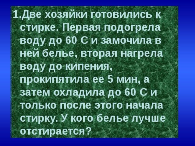 Две хозяйки готовились к стирке. Первая подогрела воду до 60 С и замочила в ней белье, вторая нагрела воду до кипения, прокипятила ее 5 мин, а затем охладила до 60 С и только после этого начала стирку. У кого белье лучше отстирается?