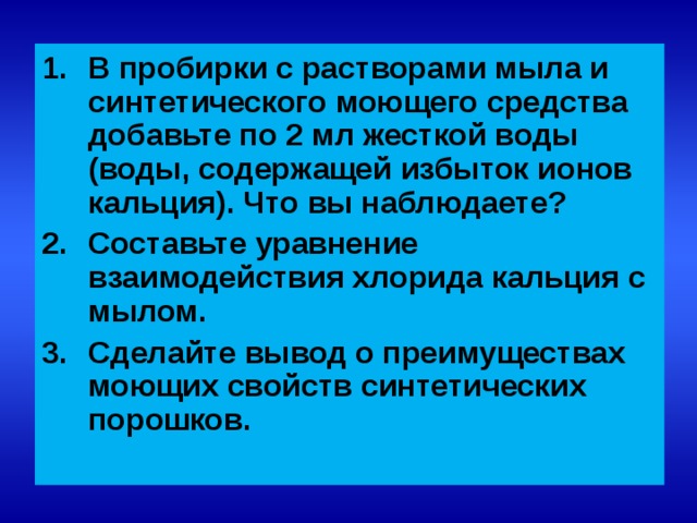 В пробирки с растворами мыла и синтетического моющего средства добавьте по 2 мл жесткой воды (воды, содержащей избыток ионов кальция). Что вы наблюдаете? Составьте уравнение взаимодействия хлорида кальция с мылом. Сделайте вывод о преимуществах моющих свойств синтетических порошков.