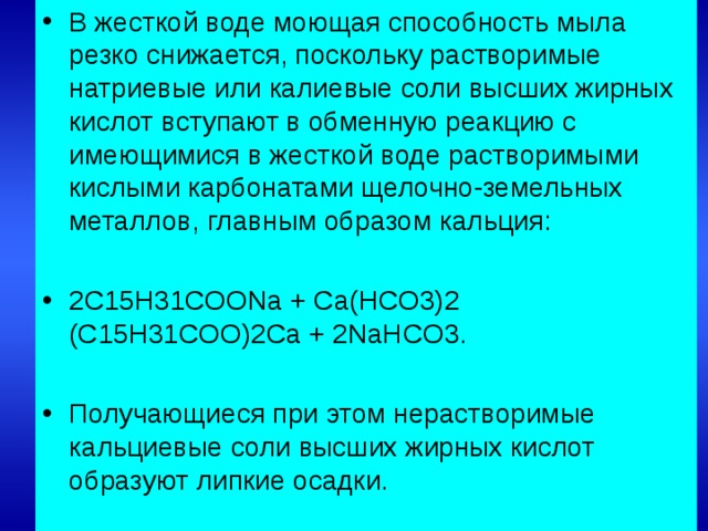 В жесткой воде моющая способность мыла резко снижается, поскольку растворимые натриевые или калиевые соли высших жирных кислот вступают в обменную реакцию с имеющимися в жесткой воде растворимыми кислыми карбонатами щелочно-земельных металлов, главным образом кальция:  2C15H31COONa + Ca(HCO3)2 (C15H31COO)2Ca + 2NaHCO3.  Получающиеся при этом нерастворимые кальциевые соли высших жирных кислот образуют липкие осадки.
