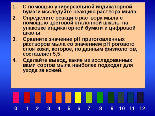 С помощью универсальной индикаторной бумаги исследуйте реакцию раствора мыла. Определите реакцию раствора мыла с помощью цветовой эталонной шкалы на упаковке индикаторной бумаги и цифровой шкалы. Сравните значение pH приготовленных растворов мыла со значением pH рогового слоя кожи, которое, по данным физиологов, составляет 5,5. Сделайте вывод, какие из исследованных вами сортов мыла наиболее подходят для ухода за кожей.