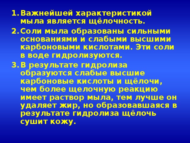 Важнейшей характеристикой мыла является щёлочность. Соли мыла образованы сильными основаниями и слабыми высшими карбоновыми кислотами. Эти соли в воде гидролизуются. В результате гидролиза образуются слабые высшие карбоновые кислоты и щёлочи, чем более щелочную реакцию имеет раствор мыла, тем лучше он удаляет жир, но образовавшаяся в результате гидролиза щёлочь сушит кожу.