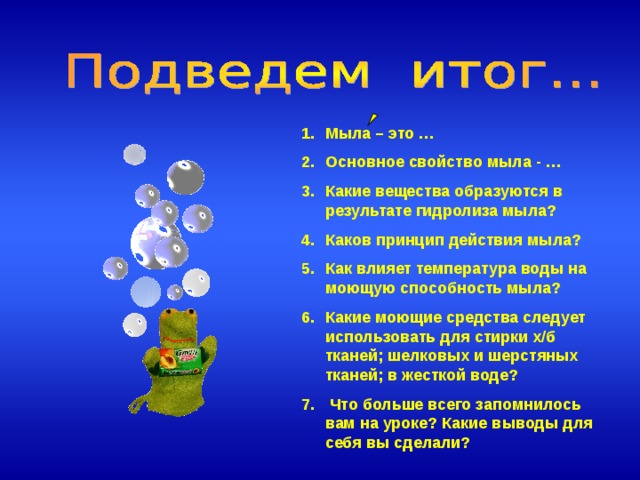 Мыла – это … Основное свойство мыла - … Какие вещества образуются в результате гидролиза мыла? Каков принцип действия мыла? Как влияет температура воды на моющую способность мыла? Какие моющие средства следует использовать для стирки х/б тканей; шелковых и шерстяных тканей; в жесткой воде?  Что больше всего запомнилось вам на уроке? Какие выводы для себя вы сделали?