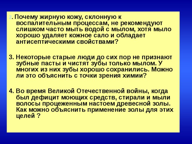 2 .  Почему жирную кожу, склонную к воспалительным процессам, не рекомендуют слишком часто мыть водой с мылом, хотя мыло хорошо удаляет кожное сало и обладает антисептическими свойствами?  3. Некоторые старые люди до сих пор не признают зубные пасты и чистят зубы только мылом. У многих из них зубы хорошо сохранились. Можно ли это объяснить с точки зрения химии?  4. Во время Великой Отечественной войны, когда был дефицит моющих средств, стирали и мыли волосы процеженным настоем древесной золы. Как можно объяснить применение золы для этих целей ?