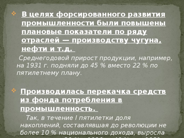 В целях форсированного развития промышленности были повышены плановые показатели по ряду отраслей — производству чугуна, нефти и т.д .  Среднегодовой прирост продукции, например, на 1931 г. подняли до 45 % вместо 22 % по пятилетнему плану.  Производилась перекачка средств из фонда потребления в промышленность.  Так, в течение I пятилетки доля накоплений, составлявшая до революции не более 10 % национального дохода, выросла примерно до 29 % в 1930 г., 40 % — в 1931 г. и 44 % — в 1932 г. 