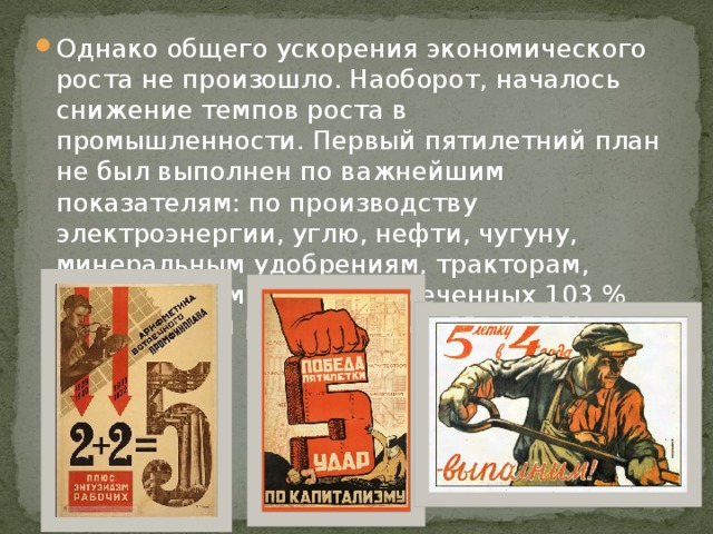 Однако общего ускорения экономического роста не произошло. Наоборот, началось снижение темпов роста в промышленности. Первый пятилетний план не был выполнен по важнейшим показателям: по производству электроэнергии, углю, нефти, чугуну, минеральным удобрениям, тракторам, автомашинам. Вместо намеченных 103 % фактический рост составил 60 — 70 %. 