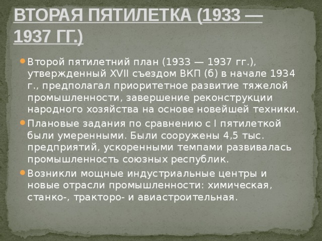 Вторая пятилетка (1933 — 1937 гг.) Второй пятилетний план (1933 — 1937 гг.), утвержденный XVII съездом ВКП (б) в начале 1934 г., предполагал приоритетное развитие тяжелой промышленности, завершение реконструкции народного хозяйства на основе новейшей техники. Плановые задания по сравнению с I пятилеткой были умеренными. Были сооружены 4,5 тыс. предприятий, ускоренными темпами развивалась промышленность союзных республик. Возникли мощные индустриальные центры и новые отрасли промышленности: химическая, станко-, тракторо- и авиастроительная. 