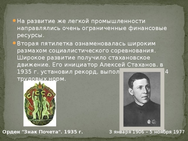 На развитие же легкой промышленности направлялись очень ограниченные финансовые ресурсы. Вторая пятилетка ознаменовалась широким размахом социалистического соревнования. Широкое развитие получило стахановское движение. Его инициатор Алексей Стаханов. в 1935 г. установил рекорд, выполнив за смену 14 трудовых норм. 3 января 1906 – 5 ноября 1977 Орден 