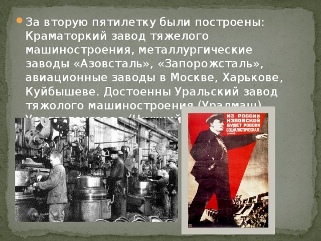 За вторую пятилетку были построены: Краматоркий завод тяжелого машиностроения, металлургические заводы «Азовсталь», «Запорожсталь», авиационные заводы в Москве, Харькове, Куйбышеве. Достоенны Уральский завод тяжолого машиностроения (Уралмаш), Уралвагонзавод (Нижний Тагил) и др. 